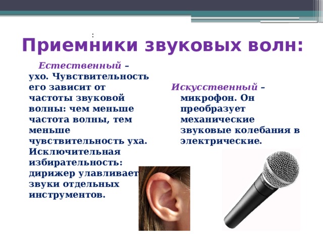 Приемники звуковых волн: :  Естественный – ухо. Чувствительность его зависит от частоты звуковой волны: чем меньше частота волны, тем меньше чувствительность уха. Исключительная избирательность: дирижер улавливает звуки отдельных инструментов. Искусственный – микрофон. Он преобразует механические звуковые колебания в электрические. 
