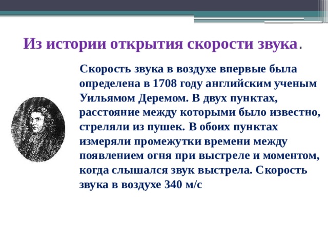 Из истории открытия скорости звука .  Скорость звука в воздухе впервые была определена в 1708 году английским ученым Уильямом Деремом. В двух пунктах, расстояние между которыми было известно, стреляли из пушек. В обоих пунктах измеряли промежутки времени между появлением огня при выстреле и моментом, когда слышался звук выстрела. Скорость звука в воздухе 340 м/с 