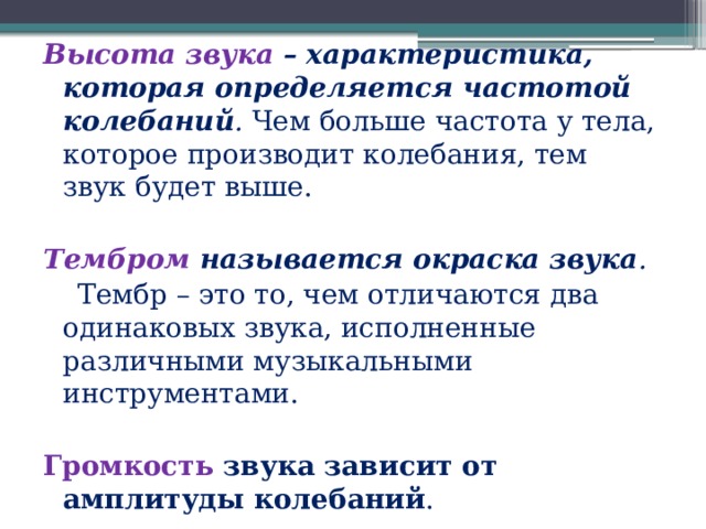 Высота звука – характеристика, которая определяется частотой колебаний .  Чем больше частота у тела, которое производит колебания, тем звук будет выше. Тембром называется окраска звука .    Тембр – это то, чем отличаются два одинаковых звука, исполненные различными музыкальными инструментами. Громкость звука зависит от амплитуды колебаний . 