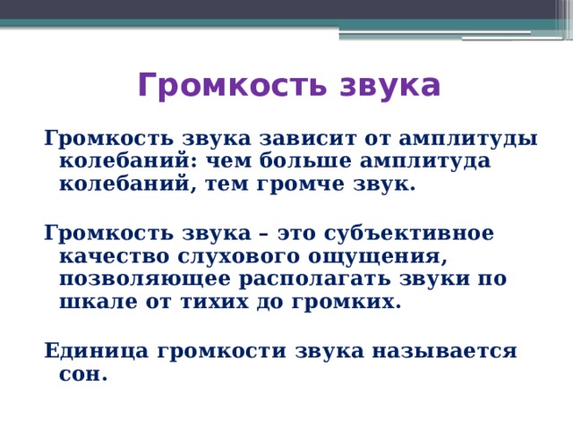 Громкость звука Громкость звука зависит от амплитуды колебаний: чем больше амплитуда колебаний, тем громче звук.  Громкость звука – это субъективное качество слухового ощущения, позволяющее располагать звуки по шкале от тихих до громких.  Единица громкости звука называется сон. 