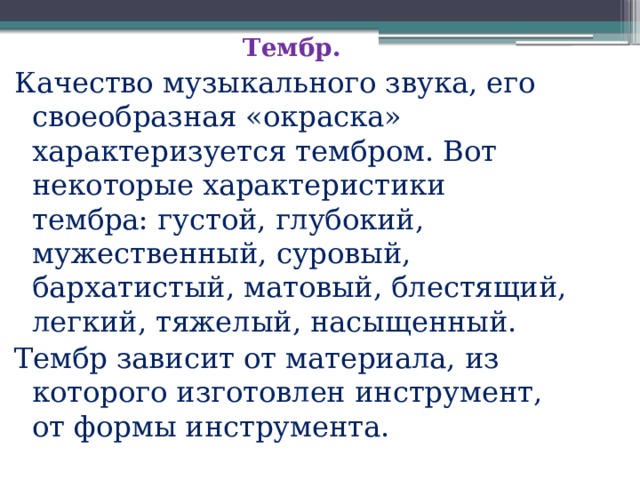  Тембр. Качество музыкального звука, его своеобразная «окраска» характеризуется тембром. Вот некоторые характеристики тембра: густой, глубокий, мужественный, суровый, бархатистый, матовый, блестящий, легкий, тяжелый, насыщенный. Тембр зависит от материала, из которого изготовлен инструмент, от формы инструмента. 