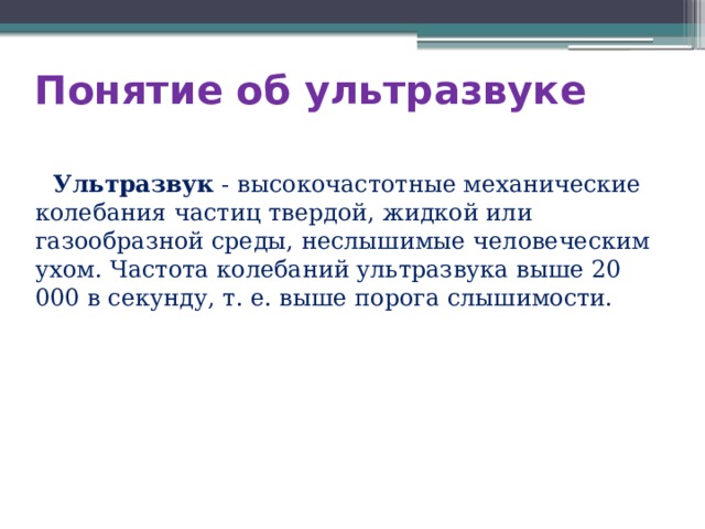 Понятие об ультразвуке   Ультразвук - высокочастотные механические колебания частиц твердой, жидкой или газообразной среды, неслышимые человеческим ухом. Частота колебаний ультразвука выше 20 000 в секунду, т. е. выше порога слышимости. 
