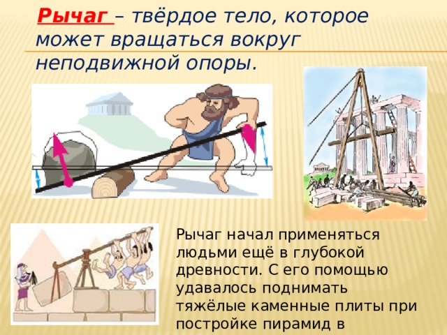  Рычаг – твёрдое тело, которое может вращаться вокруг неподвижной опоры. Рычаг начал применяться людьми ещё в глубокой древности. С его помощью удавалось поднимать тяжёлые каменные плиты при постройке пирамид в Древнем Египте. 