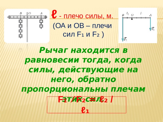 ℓ  - плечо силы, м.  (ОА и ОВ – плечи  сил F ₁ и F ₂ ) Рычаг находится в равновесии тогда, когда силы, действующие на него, обратно пропорциональны плечам этих сил. F ₁ ⁄ F ₂ = ℓ ₂ / ℓ ₁ 