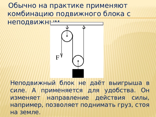  Обычно на практике применяют комбинацию подвижного блока с неподвижным. Неподвижный блок не даёт выигрыша в силе. А применяется для удобства. Он изменяет направление действия силы, например, позволяет поднимать груз, стоя на земле. 