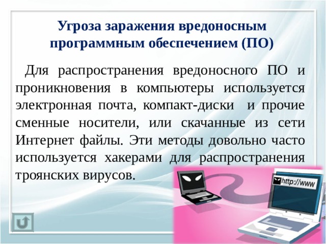 Угроза заражения вредоносным программным обеспечением (ПО)   Для распространения вредоносного ПО и проникновения в компьютеры используется электронная почта, компакт-диски и прочие сменные носители, или скачанные из сети Интернет файлы. Эти методы довольно часто используется хакерами для распространения троянских вирусов. 
