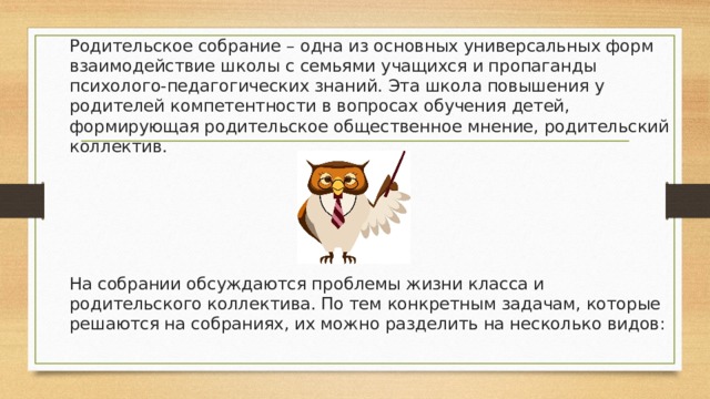 Родительское собрание – одна из основных универсальных форм взаимодействие школы с семьями учащихся и пропаганды психолого-педагогических знаний. Эта школа повышения у родителей компетентности в вопросах обучения детей, формирующая родительское общественное мнение, родительский коллектив. На собрании обсуждаются проблемы жизни класса и родительского коллектива. По тем конкретным задачам, которые решаются на собраниях, их можно разделить на несколько видов: 