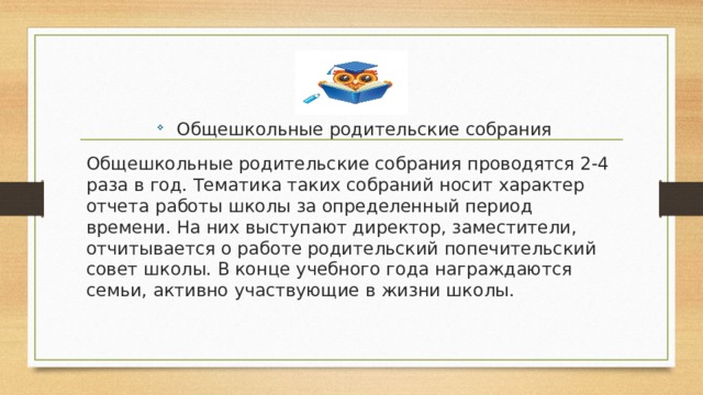 Общешкольные родительские собрания Общешкольные родительские собрания проводятся 2-4 раза в год. Тематика таких собраний носит характер отчета работы школы за определенный период времени. На них выступают директор, заместители, отчитывается о работе родительский попечительский совет школы. В конце учебного года награждаются семьи, активно участвующие в жизни школы. 