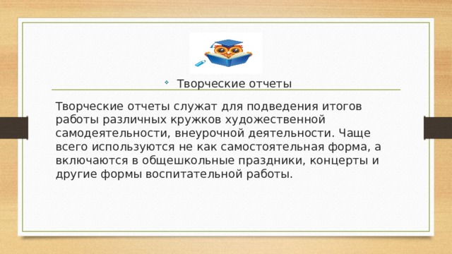 Творческие отчеты Творческие отчеты служат для подведения итогов работы различных кружков художественной самодеятельности, внеурочной деятельности. Чаще всего используются не как самостоятельная форма, а включаются в общешкольные праздники, концерты и другие формы воспитательной работы. 