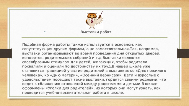 Выставки работ Подобная форма работы также используется в основном, как сопутствующая другим формам, а не самостоятельная.Так, например, выставки организовывают во время проведения дня открытых дверей, концертов, родительских собраний и т.д.Выставки являются своеобразным стимулом для детей, желающих, чтобы родители похвалили и оценили по достоинству их труд.В нашей школе уже становится традицией участие родителей в выставках ко «Дню пожилого человека», ко «Дню матери», «Осенний вернисаж». Дети и взрослые с удовольствием посещают такие выставки, гордятся своими родными, что ведет к сближению отношений между родителями и детьми.В школе оформлены «Уголки для родителей», из которых они могут узнать, как проводится учебно-воспитательная работа в школе. 