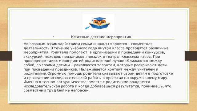 Классные детские мероприятия Но главным взаимодействием семьи и школы является – совместная деятельность.В течение учебного года внутри класса проводятся различные мероприятия. Родители помогают в организации и проведении конкурсов, экскурсий, походов, праздников, поездок в театры, классных часов. При проведение таких мероприятий родители ещё лучше сближаются между собой, со своими детьми – удивляются талантам, которые раскрывают дети при проведении праздников. Налаживается контакт между учителем и родителями.Огромную помощь родители оказывают своим детям в подготовке и проведении исследовательской работы в проектах по окружающему миру. Именно в тесном сотрудничестве, вместе с родителями рождается исследовательская работа и когда добиваешься результатов, понимаешь, что совместный труд был не напрасен. 