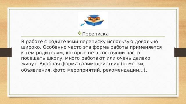Переписка В работе с родителями переписку использую довольно широко. Особенно часто эта форма работы применяется к тем родителям, которые не в состоянии часто посещать школу, много работают или очень далеко живут. Удобная форма взаимодействия (отметки, объявления, фото мероприятий, рекомендации…) . 