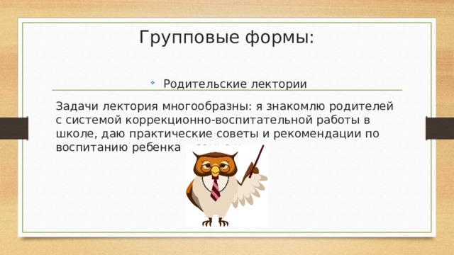 Групповые формы:   Родительские лектории Задачи лектория многообразны: я знакомлю родителей с системой коррекционно-воспитательной работы в школе, даю практические советы и рекомендации по воспитанию ребенка в семье и т.д. 