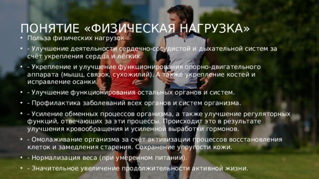 Понятие «физическая нагрузка»   Польза физических нагрузок - Улучшение деятельности сердечно-сосудистой и дыхательной систем за счёт укрепления сердца и лёгких. - Укрепление и улучшение функционирования опорно-двигательного аппарата (мышц, связок, сухожилий). А также укрепление костей и исправление осанки. - Улучшение функционирования остальных органов и систем. - Профилактика заболеваний всех органов и систем организма. - Усиление обменных процессов организма, а также улучшение регуляторных функций, отвечающих за эти процессы. Происходит это в результате улучшения кровообращения и усиленной выработки гормонов. - Омолаживание организма за счёт активизации процессов восстановления клеток и замедления старения. Сохранение упругости кожи. - Нормализация веса (при умеренном питании). - Значительное увеличение продолжительности активной жизни. 