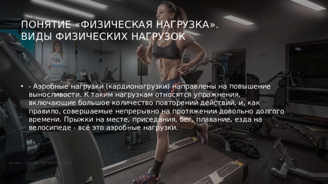 Понятие «физическая нагрузка».  Виды физических нагрузок   - Аэробные нагрузки (кардионагрузки) направлены на повышение выносливости. К таким нагрузкам относятся упражнения, включающие большое количество повторений действий, и, как правило, совершаемые непрерывно на протяжении довольно долгого времени. Прыжки на месте, приседания, бег, плавание, езда на велосипеде - всё это аэробные нагрузки. 