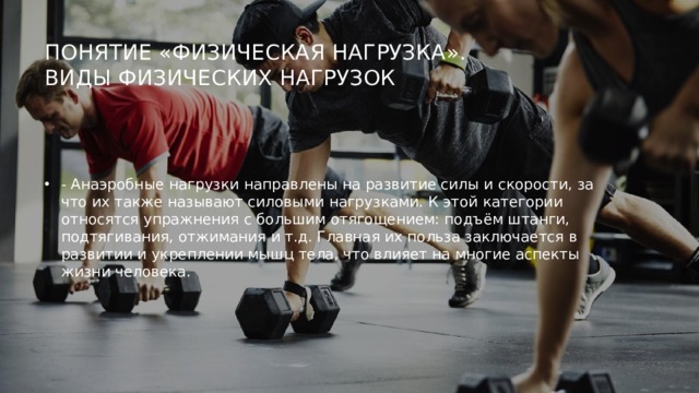 Понятие «физическая нагрузка».  Виды физических нагрузок   - Анаэробные нагрузки направлены на развитие силы и скорости, за что их также называют силовыми нагрузками. К этой категории относятся упражнения с большим отягощением: подъём штанги, подтягивания, отжимания и т.д. Главная их польза заключается в развитии и укреплении мышц тела, что влияет на многие аспекты жизни человека. 