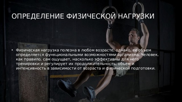 Определение физической нагрузки   Физическая нагрузка полезна в любом возрасте, однако, ее объем определяется функциональными возможностями организма. Человек, как правило, сам ощущает, насколько эффективны для него тренировки и регулирует их продолжительность, объем и интенсивность в зависимости от возраста и физической подготовки. 