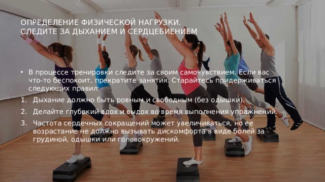 Определение физической нагрузки.  Следите за дыханием и сердцебиением    В процессе тренировки следите за своим самочувствием. Если вас что-то беспокоит, прекратите занятия. Старайтесь придерживаться следующих правил: Дыхание должно быть ровным и свободным (без одышки). Делайте глубокий вдох и выдох во время выполнения упражнений. Частота сердечных сокращений может увеличиваться, но ее возрастание не должно вызывать дискомфорта в виде болей за грудиной, одышки или головокружений. 