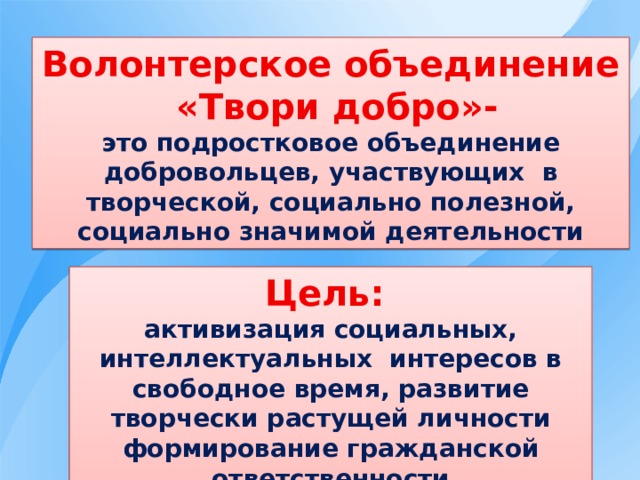 Волонтерское объединение  «Твори добро»- это подростковое объединение добровольцев, участвующих в творческой, социально полезной, социально значимой деятельности Цель: активизация социальных, интеллектуальных интересов в свободное время, развитие творчески растущей личности формирование гражданской ответственности 