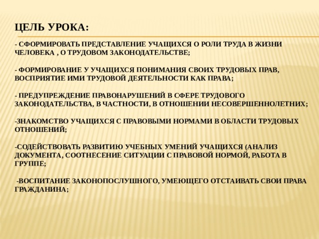 Цель урока:    - сформировать представление учащихся о роли труда в жизни человека , о трудовом законодательстве;   - Формирование у учащихся понимания своих трудовых прав, восприятие ими трудовой деятельности как права;   - Предупреждение правонарушений в сфере трудового законодательства, в частности, в отношении несовершеннолетних;   -Знакомство учащихся с правовыми нормами в области трудовых отношений;   -содействовать развитию учебных умений учащихся (анализ документа, соотнесение ситуации с правовой нормой, работа в группе;   -воспитание законопослушного, умеющего отстаивать свои права гражданина;   
