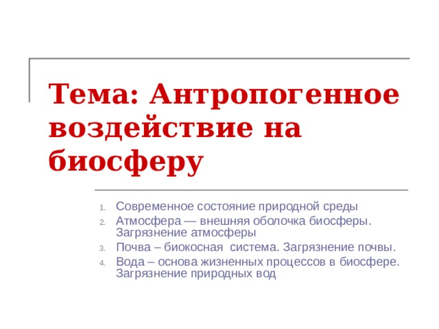 Тема: Антропогенное воздействие на биосферу   Современное состояние природной среды Атмосфера — внешняя оболочка биосферы. Загрязнение атмосферы Почва – биокосная система. Загрязнение почвы. Вода – основа жизненных процессов в биосфере. Загрязнение природных вод  