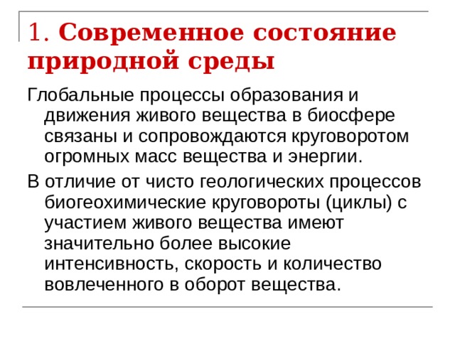 1. Современное состояние природной среды Глобальные процессы образования и движения живого вещества в биосфере связаны и сопровождаются круговоротом огромных масс вещества и энергии. В отличие от чисто геологических процессов биогеохимические круговороты (циклы) с участием живого вещества имеют значительно более высокие интенсивность, скорость и количество вовлеченного в оборот вещества. 