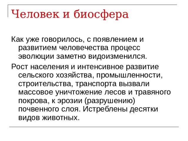 Человек и биосфера Как уже говорилось, с появлением и развитием человечества процесс эволюции заметно видоизменился. Рост населения и интенсивное развитие сельского хозяйства, промышленности, строительства, транспорта вызвали массовое уничтожение лесов и травяного покрова, к эрозии (разрушению) почвенного слоя. Истреблены десятки видов животных. 