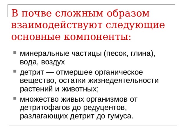 В почве сложным образом взаимодействуют следующие основные компоненты:   минеральные частицы (песок, глина), вода, воздух детрит — отмершее органическое вещество, остатки жизнедеятельности растений и животных; множество живых организмов от детритофагов до редуцентов, разлагающих детрит до гумуса. 