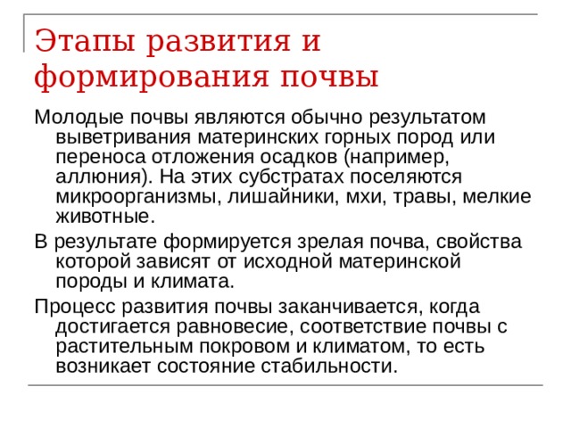 Этапы развития и формирования почвы Молодые почвы являются обычно результатом выветривания материнских горных пород или переноса отложения осадков (например, аллюния). На этих субстратах поселяются микроорганизмы, лишайники, мхи, травы, мелкие животные. В результате формируется зрелая почва, свойства которой зависят от исходной материнской породы и климата. Процесс развития почвы заканчивается, когда достигается равновесие, соответствие почвы с растительным покровом и климатом, то есть возникает состояние стабильности. 