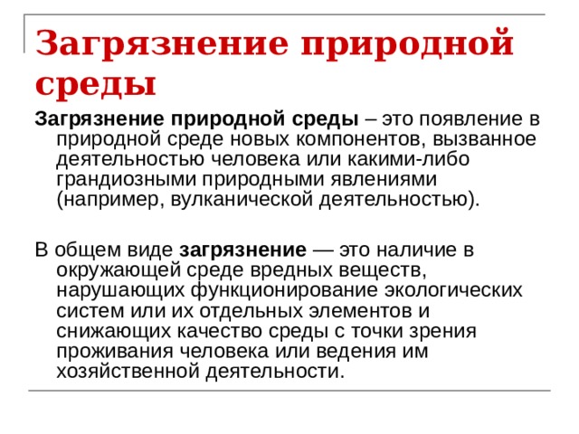 Загрязнение природной среды Загрязнение природной среды – это появление в природной среде новых компонентов, вызванное деятельностью человека или какими-либо грандиозными природными явлениями (например, вулканической деятельностью).  В общем виде загрязнение — это наличие в окружающей среде вредных веществ, нарушающих функционирование экологических систем или их отдельных элементов и снижающих качество среды с точки зрения проживания человека или ведения им хозяйственной деятельности. 