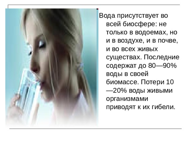Вода присутствует во всей биосфере: не только в водоемах, но и в воздухе, и в почве, и во всех живых существах. Последние содержат до 80—90% воды в своей биомассе. Потери 10—20% воды живыми организмами приводят к их гибели. 