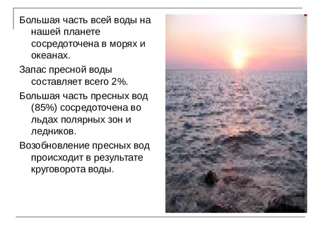 Большая часть всей воды на нашей планете сосредоточена в морях и океанах. Запас пресной воды составляет всего 2%. Большая часть пресных вод (85%) сосредоточена во льдах полярных зон и ледников. Возобновление пресных вод происходит в результате круговорота воды. 