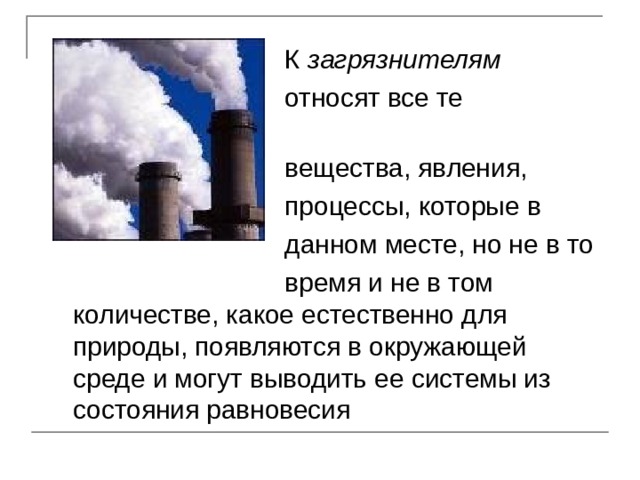  К загрязнителям  относят все те  вещества, явления,  процессы, которые в  данном месте, но не в то  время и не в том количестве, какое естественно для природы, появляются в окружающей среде и могут выводить ее системы из состояния равновесия 