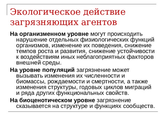 Экологическое действие загрязняющих агентов На организменном уровне могут происходить нарушение отдельных физиологических функций организмов, изменение их поведения, снижение темпов роста и развития, снижение устойчивости к воздействиям иных неблагоприятных факторов внешней среды. На уровне популяций загрязнение может вызывать изменения их численности и биомассы, рождаемости и смертности, а также изменения структуры, годовых циклов миграций и ряда других функциональных свойств. На биоценотическом уровне загрязнение сказывается на структуре и функциях сообществ. 