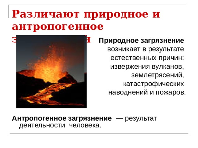 Различают природное и антропогенное загрязнения  Природное загрязнение возникает в результате естественных причин: извержения вулканов, землетрясений, катастрофических наводнений и пожаров.   Антропогенное загрязнение — результат деятельности человека. 