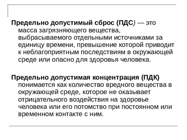  Предельно допустимый сброс (ПДС ) — это масса загрязняющего вещества, выбрасываемого отдельными источниками за единицу времени, превышение которой приводит к неблагоприятным последствиям в окружающей среде или опасно для здоровья человека.  Предельно допустимая концентрация (ПДК)  понимается как количество вредного вещества в окружающей среде, которое не оказывает отрицательного воздействия на здоровье человека или его потомство при постоянном или временном контакте с ним. 
