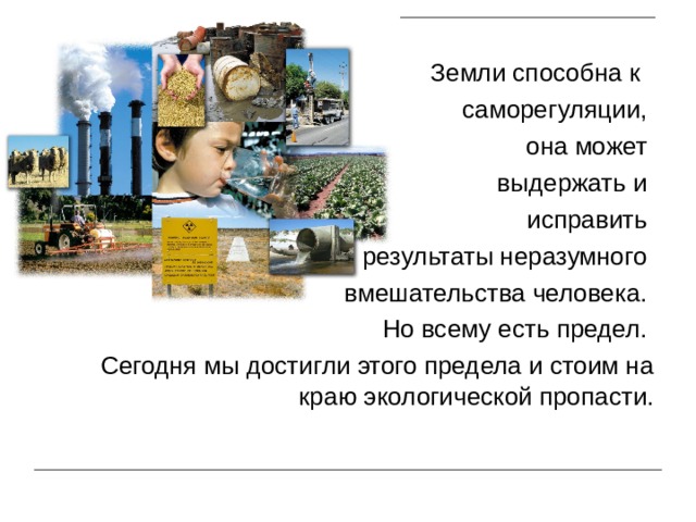  Земли способна к  саморегуляции,  она может  выдержать и исправить  результаты неразумного  вмешательства человека.  Но всему есть предел. Сегодня мы достигли этого предела и стоим на краю экологической пропасти. 