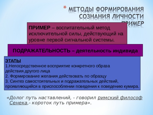 ПРИМЕР – воспитательный метод исключительной силы, действующий на уровне первой сигнальной системы. ПОДРАЖАТЕЛЬНОСТЬ – деятельность индивида ЭТАПЫ 1.Непосредственное восприятие конкретного образа действия другого лица 2. Формирование желания действовать по образцу 3. Синтез самостоятельных и подражательных действий, проявляющийся в приспособлении поведения к поведению кумира. «Долог путь наставлений, - говорил римский философ Сенека ,- короток путь примера». 