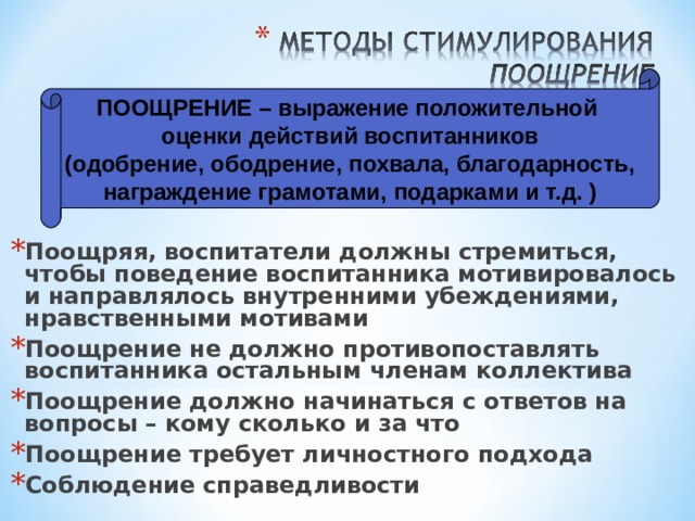 ПООЩРЕНИЕ – выражение положительной оценки действий воспитанников (одобрение, ободрение, похвала, благодарность, награждение грамотами, подарками и т.д. ) Поощряя, воспитатели должны стремиться, чтобы поведение воспитанника мотивировалось и направлялось внутренними убеждениями, нравственными мотивами Поощрение не должно противопоставлять воспитанника остальным членам коллектива Поощрение должно начинаться с ответов на вопросы – кому сколько и за что Поощрение требует личностного подхода Соблюдение справедливости 