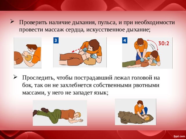 Проверить наличие дыхания, пульса, и при необходимости провести массаж сердца, искусственное дыхание; Проследить, чтобы пострадавший лежал головой на бок, так он не захлебнется собственными рвотными массами, у него не западет язык; 