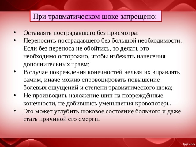 При травматическом шоке запрещено: Оставлять пострадавшего без присмотра; Переносить пострадавшего без большой необходимости. Если без переноса не обойтись, то делать это необходимо осторожно, чтобы избежать нанесения дополнительных травм; В случае повреждения конечностей нельзя их вправлять самим, иначе можно спровоцировать повышение болевых ощущений и степени травматического шока; Не производить наложение шин на повреждённые конечности, не добившись уменьшения кровопотерь. Это может углубить шоковое состояние больного и даже стать причиной его смерти. 