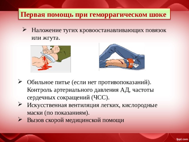 Первая помощь при геморрагическом шоке Наложение тугих кровоостанавливающих повязок или жгута. Обильное питье (если нет противопоказаний). Контроль артериального давления АД, частоты сердечных сокращений (ЧСС). Искусственная вентиляция легких, кислородные маски (по показаниям). Вызов скорой медицинской помощи 