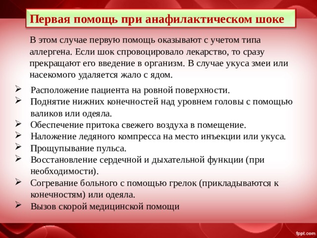 Первая помощь при анафилактическом шоке В этом случае первую помощь оказывают с учетом типа аллергена. Если шок спровоцировало лекарство, то сразу прекращают его введение в организм. В случае укуса змеи или насекомого удаляется жало с ядом. Расположение пациента на ровной поверхности. Поднятие нижних конечностей над уровнем головы с помощью валиков или одеяла. Обеспечение притока свежего воздуха в помещение. Наложение ледяного компресса на место инъекции или укуса. Прощупывание пульса. Восстановление сердечной и дыхательной функции (при необходимости). Согревание больного с помощью грелок (прикладываются к конечностям) или одеяла.  Вызов скорой медицинской помощи 