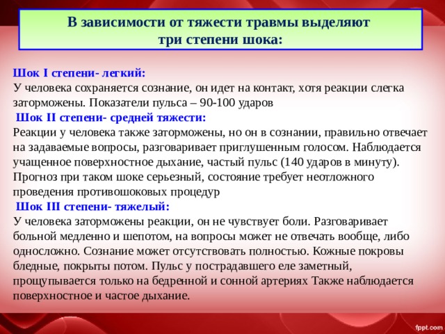 В зависимости от тяжести травмы выделяют три степени шока: Шок I степени- легкий: У человека сохраняется сознание, он идет на контакт, хотя реакции слегка заторможены. Показатели пульса – 90-100 ударов  Шок II степени- средней тяжести: Реакции у человека также заторможены, но он в сознании, правильно отвечает на задаваемые вопросы, разговаривает приглушенным голосом. Наблюдается учащенное поверхностное дыхание, частый пульс (140 ударов в минуту). Прогноз при таком шоке серьезный, состояние требует неотложного проведения противошоковых процедур  Шок III степени- тяжелый: У человека заторможены реакции, он не чувствует боли. Разговаривает больной медленно и шепотом, на вопросы может не отвечать вообще, либо односложно. Сознание может отсутствовать полностью. Кожные покровы бледные, покрыты потом. Пульс у пострадавшего еле заметный, прощупывается только на бедренной и сонной артериях Также наблюдается поверхностное и частое дыхание. 