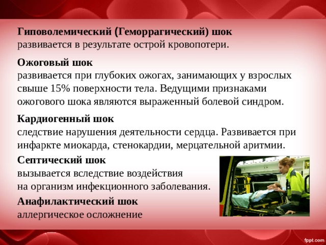 Гиповолемический ( Геморрагический) шок развивается в результате острой кровопотери. Ожоговый шок развивается при глубоких ожогах, занимающих у взрослых свыше 15% поверхности тела. Ведущими признаками ожогового шока являются выраженный болевой синдром. Кардиогенный шок следствие нарушения деятельности сердца. Развивается при инфаркте миокарда, стенокардии, мерцательной аритмии. Септический шок   вызывается вследствие воздействия на организм инфекционного заболевания. Анафилактический шок аллергическое осложнение 