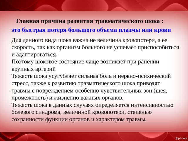 Главная причина развития травматического шока : это быстрая потеря большого объема плазмы или крови Для данного вида шока важна не величина кровопотери, а ее скорость, так как организм больного не успевает приспособиться и адаптироваться. Поэтому шоковое состояние чаще возникает при ранении крупных артерий Тяжесть шока усугубляет сильная боль и нервно-психический стресс, также к развитию травматического шока приводят травмы с повреждением особенно чувствительных зон (шея, промежность) и жизненно важных органов. Тяжесть шока в данных случаях определяется интенсивностью болевого синдрома, величиной кровопотери, степенью сохранности функции органов и характером травмы. 