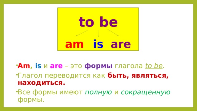 to be am is are  Am , is и are – это формы глагола to be . Глагол переводится как быть, являться, находиться. Все формы имеют полную и сокращенную формы. 
