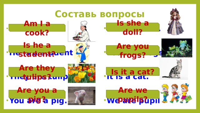 Составь вопросы Is she a doll? She is a doll.  I am a cook.   He is a student. You are frogs.   They are tulips. It is a cat.   You are a pig. We are pupils.  Am I a cook? Is he a student? Are you frogs? Are they tulips? Is it a cat? Are you a pig? Are we pupils? 