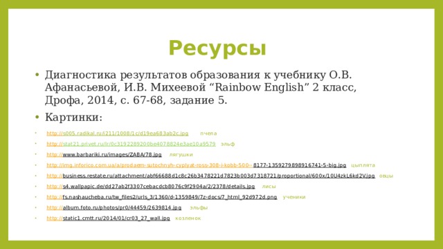 Ресурсы Диагностика результатов образования к учебнику О.В. Афанасьевой, И.В. Михеевой “Rainbow English” 2 класс, Дрофа, 2014, с. 67-68, задание 5. Картинки: http :// s005.radikal.ru/i211/1008/1c/d19ea683ab2c.jpg  пчела http:// stat21.privet.ru/lr/0c3192289200be4078824e3ae10a9579  эльф http:// www.barbariki.ru/images/ZABA/78.jpg  лягушки http://img.inforico.com.ua/a/prodaem-sutochnyh-cyplyat-ross-308-i-kobb-500-- 8177-1359279898916741-5-big.jpg  цыплята http:// business.restate.ru/attachment/abf66688d1c8c26b3478221d7823b003d7318721/proportional/600x/10U4zkL6kd2V.jpg  овцы http:// s4.wallpapic.de/dd27ab2f3307cebacdcb8076c9f2904a/2/2378/details.jpg  лисы http:// fs.nashaucheba.ru/tw_files2/urls_3/1360/d-1359849/7z-docs/7_html_92d972d.png  ученики http:// album.foto.ru/photos/pr0/44459/2639814.jpg  эльфы http:// static1.cmtt.ru/2014/01/cr03_27_wall.jpg  козленок 