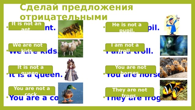 Сделай предложения отрицательными He is not a pupil. It is not an ant. He is a pupil. It is an ant. We are kids. I am a troll. You are horses. It is a queen. They are frogs. You are a cock. I am not a troll. We are not kids. It is not a queen. You are not horses. You are not a cock. They are not frogs. 